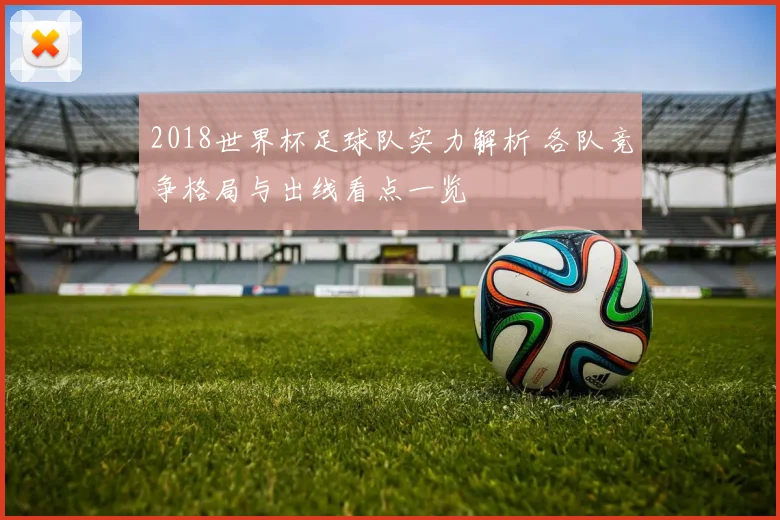2018世界杯足球队实力解析 各队竞争格局与出线看点一览