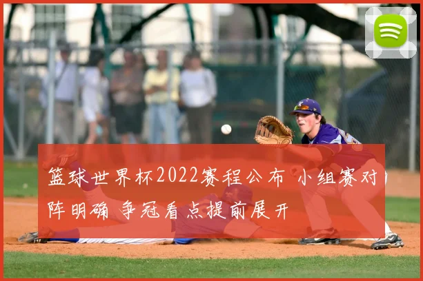 篮球世界杯2022赛程公布 小组赛对阵明确 争冠看点提前展开