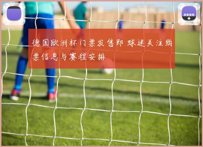 德国欧洲杯门票发售即 球迷关注购票信息与赛程安排