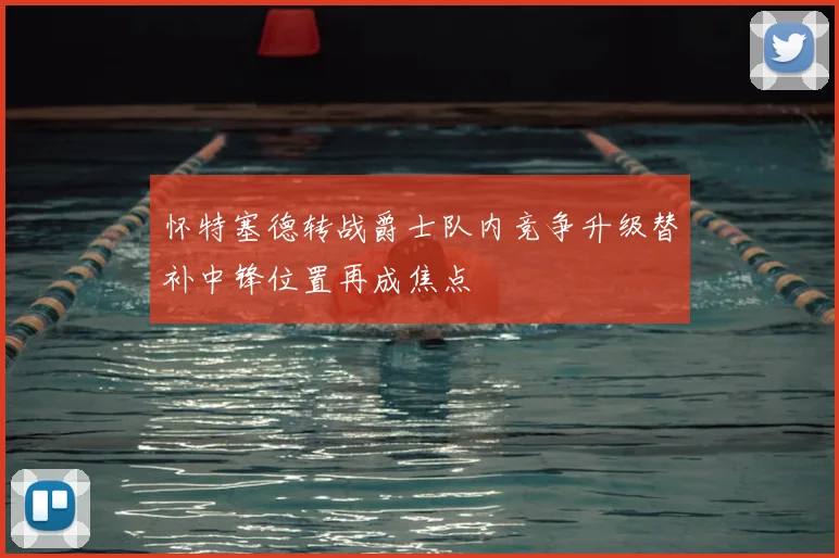 怀特塞德转战爵士队内竞争升级替补中锋位置再成焦点