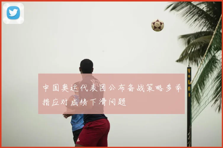 中国奥运代表团公布备战策略多举措应对成绩下滑问题