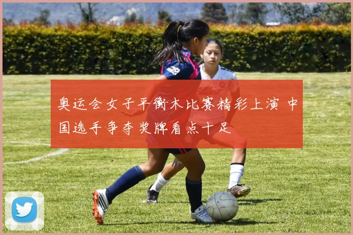 奥运会女子平衡木比赛精彩上演 中国选手争夺奖牌看点十足