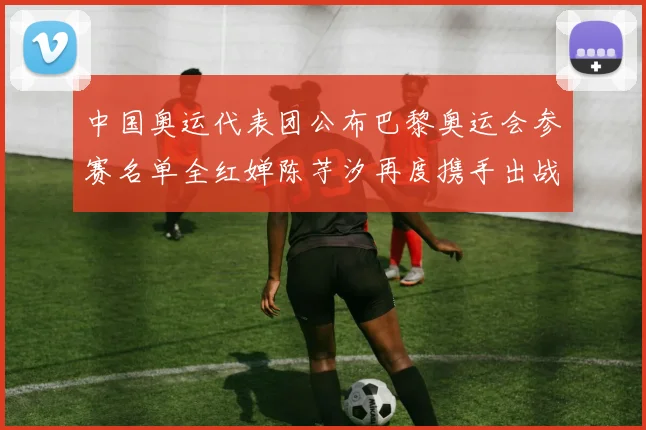 中国奥运代表团公布巴黎奥运会参赛名单全红婵陈芋汐再度携手出战女子十米台