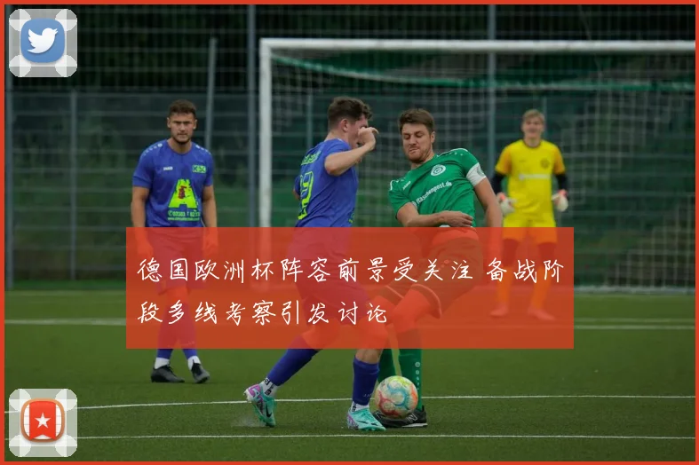 德国欧洲杯阵容前景受关注 备战阶段多线考察引发讨论