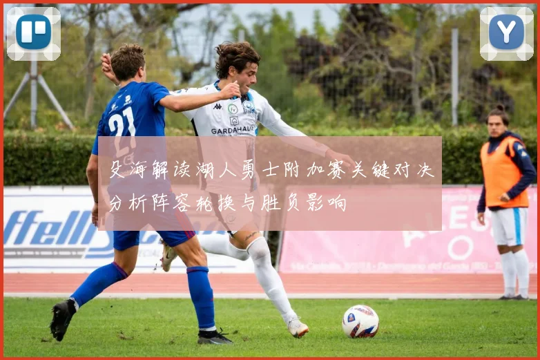 殳海解读湖人勇士附加赛关键对决分析阵容轮换与胜负影响