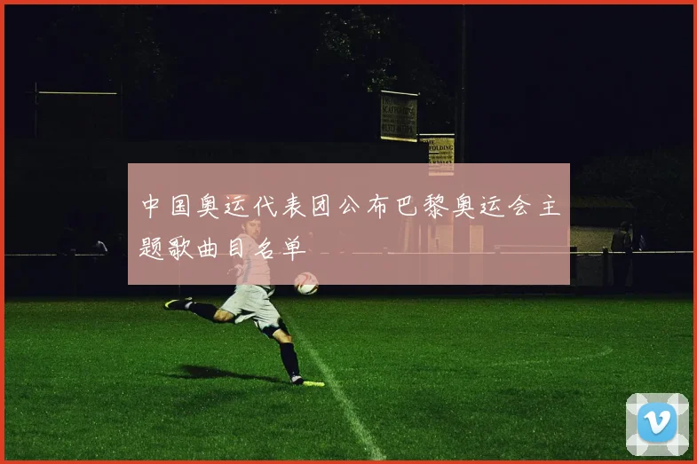 中国奥运代表团公布巴黎奥运会主题歌曲目名单