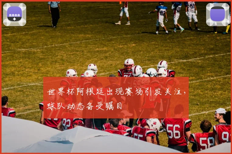 世界杯阿根廷出现赛场引发关注,球队动态备受瞩目