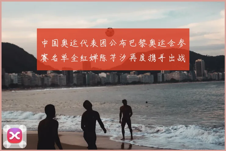 中国奥运代表团公布巴黎奥运会参赛名单全红婵陈芋汐再度携手出战女子十米台